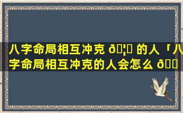 八字命局相互冲克 🦈 的人「八字命局相互冲克的人会怎么 🐠 样」